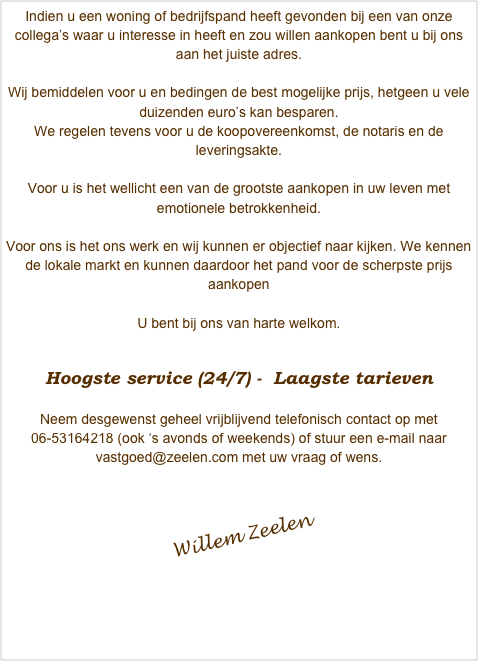 Indien u een woning of bedrijfspand heeft gevonden bij een van onze collega’s waar u interesse in heeft en zou willen aankopen bent u bij ons aan het juiste adres.

Wij bemiddelen voor u en bedingen de best mogelijke prijs, hetgeen u vele duizenden euro’s kan besparen.
We regelen tevens voor u de koopovereenkomst, de notaris en de leveringsakte.

Voor u is het wellicht een van de grootste aankopen in uw leven met emotionele betrokkenheid. 

Voor ons is het ons werk en wij kunnen er objectief naar kijken. We kennen de lokale markt en kunnen daardoor het pand voor de scherpste prijs aankopen
 
U bent bij ons van harte welkom.

Hoogste service (24/7) -  Laagste tarieven

Neem desgewenst geheel vrijblijvend telefonisch contact op met 06-53164218 (ook ‘s avonds of weekends) of stuur een e-mail naar vastgoed@zeelen.com met uw vraag of wens.￼
