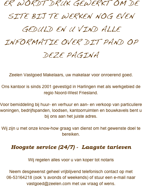 
ER WORDT DRUK GEWERKT OM DE SITE BIJ TE WERKEN NOG EVEN GEDULD EN U VIND ALLE INFORMATIE OVER DIT PAND OP DEZE PAGINA

Zeelen Vastgoed Makelaars, uw makelaar voor onroerend goed.

Ons kantoor is sinds 2001 gevestigd in Harlingen met als werkgebied de regio Noord-West Friesland.   
Voor bemiddeling bij huur- en verhuur en aan- en verkoop van particuliere woningen, bedrijfspanden, loodsen, kantoorruimten en bouwkavels bent u bij ons aan het juiste adres. 

Wij zijn u met onze know-how graag van dienst om het gewenste doel te bereiken.

Hoogste service (24/7) -  Laagste tarieven

Wij regelen alles voor u van koper tot notaris

Neem desgewenst geheel vrijblijvend telefonisch contact op met 06-53164218 (ook ‘s avonds of weekends) of stuur een e-mail naar vastgoed@zeelen.com met uw vraag of wens.